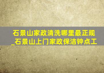 石景山家政清洗哪里最正规_石景山上门家政保洁钟点工