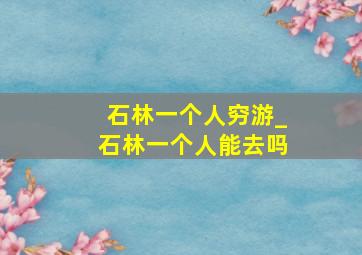 石林一个人穷游_石林一个人能去吗