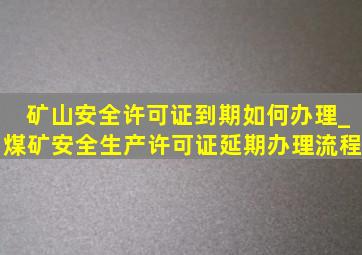 矿山安全许可证到期如何办理_煤矿安全生产许可证延期办理流程