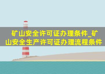 矿山安全许可证办理条件_矿山安全生产许可证办理流程条件