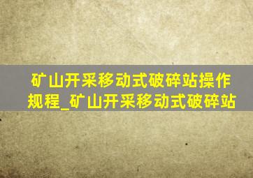 矿山开采移动式破碎站操作规程_矿山开采移动式破碎站