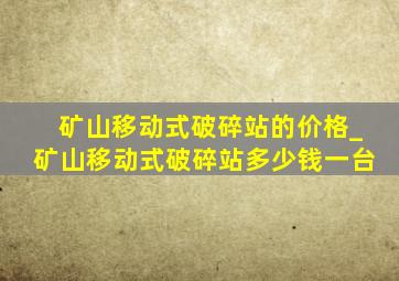 矿山移动式破碎站的价格_矿山移动式破碎站多少钱一台