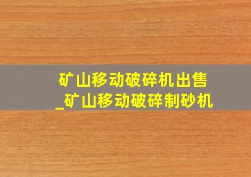 矿山移动破碎机出售_矿山移动破碎制砂机