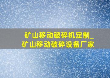 矿山移动破碎机定制_矿山移动破碎设备厂家