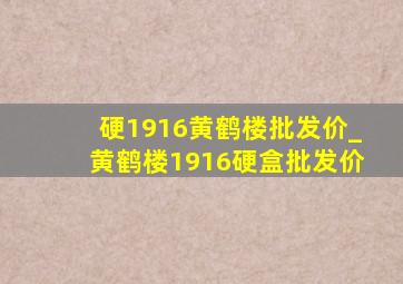 硬1916黄鹤楼批发价_黄鹤楼1916硬盒批发价