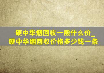 硬中华烟回收一般什么价_硬中华烟回收价格多少钱一条