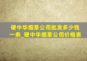 硬中华烟草公司批发多少钱一条_硬中华烟草公司价格表