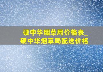 硬中华烟草局价格表_硬中华烟草局配送价格