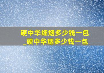 硬中华细烟多少钱一包_硬中华烟多少钱一包