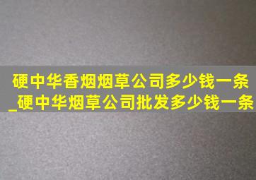 硬中华香烟烟草公司多少钱一条_硬中华烟草公司批发多少钱一条