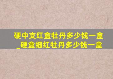 硬中支红盒牡丹多少钱一盒_硬盒细红牡丹多少钱一盒