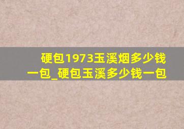 硬包1973玉溪烟多少钱一包_硬包玉溪多少钱一包