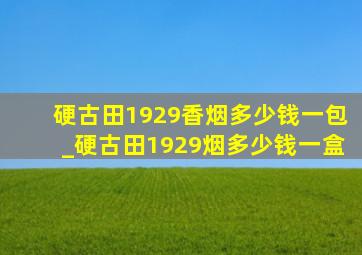 硬古田1929香烟多少钱一包_硬古田1929烟多少钱一盒