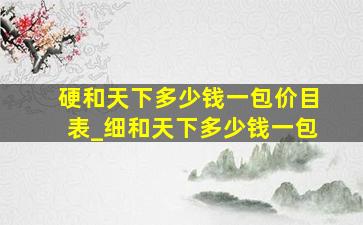 硬和天下多少钱一包价目表_细和天下多少钱一包