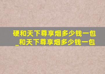 硬和天下尊享烟多少钱一包_和天下尊享烟多少钱一包