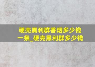 硬壳黑利群香烟多少钱一条_硬壳黑利群多少钱