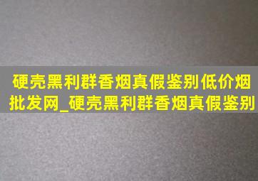 硬壳黑利群香烟真假鉴别(低价烟批发网)_硬壳黑利群香烟真假鉴别