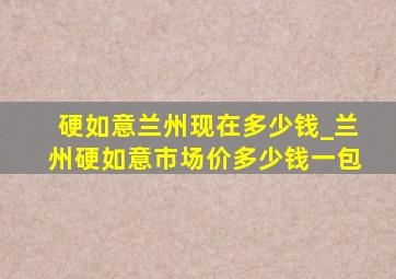 硬如意兰州现在多少钱_兰州硬如意市场价多少钱一包