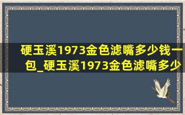 硬玉溪1973金色滤嘴多少钱一包_硬玉溪1973金色滤嘴多少钱