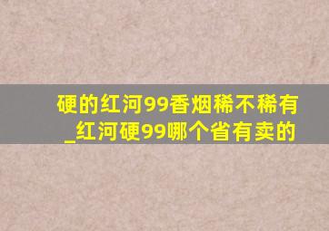 硬的红河99香烟稀不稀有_红河硬99哪个省有卖的