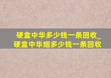 硬盒中华多少钱一条回收_硬盒中华烟多少钱一条回收