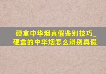 硬盒中华烟真假鉴别技巧_硬盒的中华烟怎么辨别真假