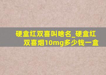 硬盒红双喜叫啥名_硬盒红双喜烟10mg多少钱一盒