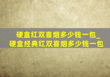 硬盒红双喜烟多少钱一包_硬盒经典红双喜烟多少钱一包