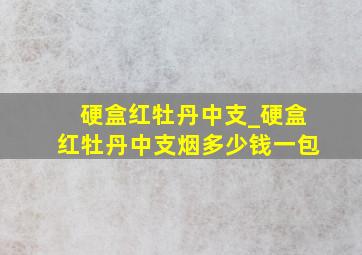 硬盒红牡丹中支_硬盒红牡丹中支烟多少钱一包