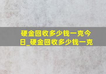 硬金回收多少钱一克今日_硬金回收多少钱一克