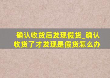 确认收货后发现假货_确认收货了才发现是假货怎么办