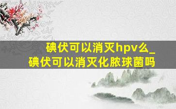 碘伏可以消灭hpv么_碘伏可以消灭化脓球菌吗