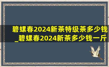 碧螺春2024新茶特级茶多少钱_碧螺春2024新茶多少钱一斤