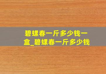 碧螺春一斤多少钱一盒_碧螺春一斤多少钱