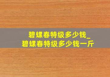 碧螺春特级多少钱_碧螺春特级多少钱一斤