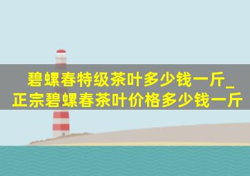 碧螺春特级茶叶多少钱一斤_正宗碧螺春茶叶价格多少钱一斤