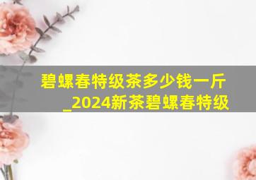 碧螺春特级茶多少钱一斤_2024新茶碧螺春特级