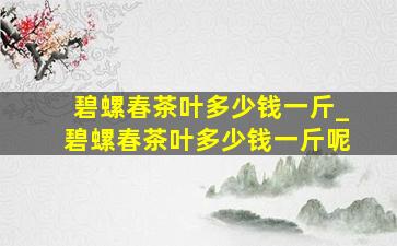 碧螺春茶叶多少钱一斤_碧螺春茶叶多少钱一斤呢