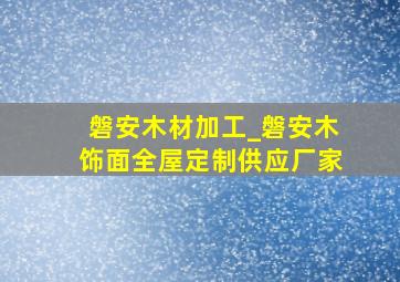 磐安木材加工_磐安木饰面全屋定制供应厂家