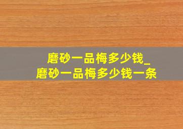 磨砂一品梅多少钱_磨砂一品梅多少钱一条