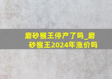 磨砂猴王停产了吗_磨砂猴王2024年涨价吗