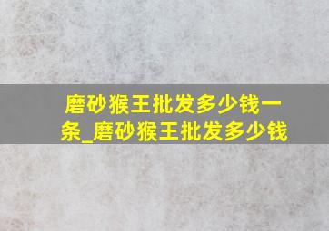 磨砂猴王批发多少钱一条_磨砂猴王批发多少钱