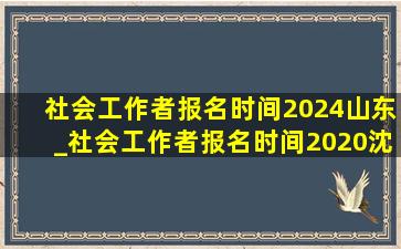 社会工作者报名时间2024山东_社会工作者报名时间2020沈阳