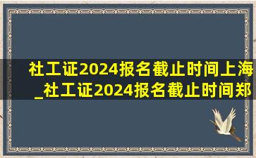 社工证2024报名截止时间上海_社工证2024报名截止时间郑州