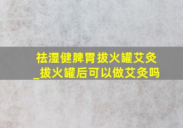 祛湿健脾胃拔火罐艾灸_拔火罐后可以做艾灸吗