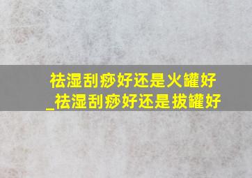 祛湿刮痧好还是火罐好_祛湿刮痧好还是拔罐好