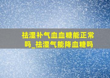 祛湿补气血血糖能正常吗_祛湿气能降血糖吗