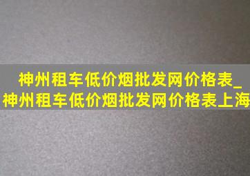 神州租车(低价烟批发网)价格表_神州租车(低价烟批发网)价格表上海