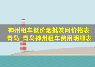 神州租车(低价烟批发网)价格表青岛_青岛神州租车费用明细表