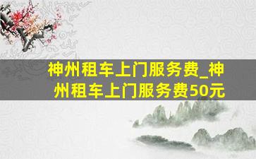 神州租车上门服务费_神州租车上门服务费50元